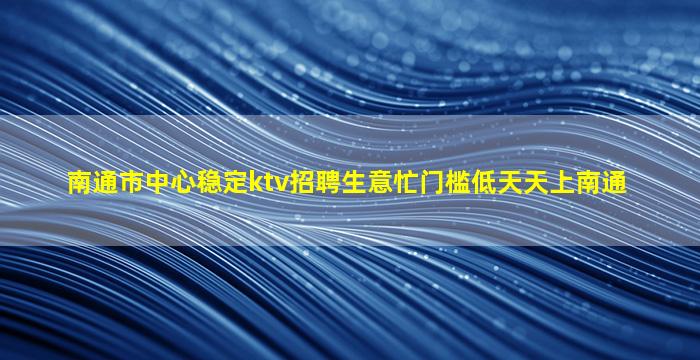 南通市中心稳定ktv招聘生意忙门槛低天天上南通